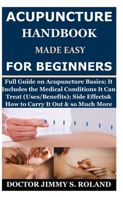 Acupuncture Handbook Made Easy for Beginners: Full Guide on Acupuncture Basics; It Includes the Medical Conditions It Can Treat (Uses/Benefits); Side Effects& How to Carry It Out & so Much More