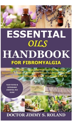 Essential Oils Handbook for Fibromyalgia: Detailed Guide on Essential Oils for Fibromyalgia; Incorrect & Right Applications; Other Ailments They Can Cure; Types of Diffusers & Their Workings & So On