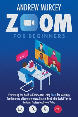 Zoom For Beginners: Everything You Need to Know About Using Zoom for Meetings, Teaching and Videoconferences. Easy to Read with Useful Tips to Perform Professionally on Video