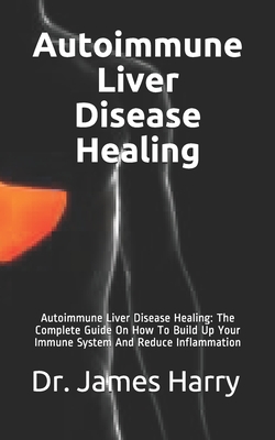 Autoimmune Liver Disease Healing: Autoimmune Liver Disease Healing: The Complete Guide On How To Build Up Your Immune System And Reduce Inflammation