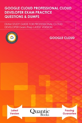 Google Cloud Professional Cloud Developer Exam Practice Questions & Dumps: EXAM STUDY GUIDE FOR PROFESSIONAL CLOUD DEVELOPER Exam Prep LATEST VERSION