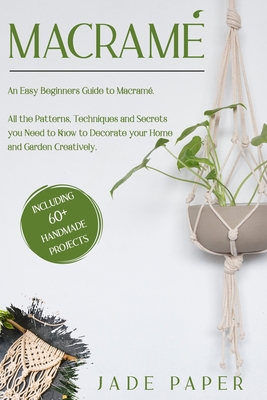 Macramé: An Easy Beginners Guide to Macramé. All the Patterns, Techniques and Secrets you Need to Know to Decorate your Home and Garden Creatively. Including 80+ Handmade Projects.