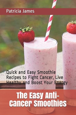 The Easy Anti-Cancer Smoothies: Quick and Easy Smoothie Recipes to Fight Cancer, Live Healthy and Boost Your Energy