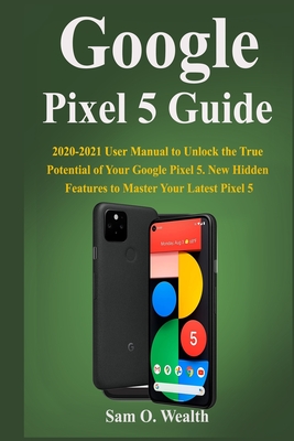 Google Pixel 5 Guide: 2020-2021 User Manual to Unlock the True Potential of Your Google Pixel 5. New Hidden Features to Master Your Latest Pixel 5
