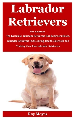 Labrador Retrievers For Amateur: The Complete Labrador Retrievers Dog Beginners Guide, Labrador Retrievers Facts, Caring, Health, Exercises And Training Your Own Labrador Retrievers