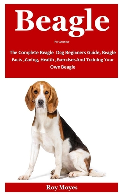 Beagle For Amateur: The Complete Beagle Dog Beginners Guide, Beagle Facts, Caring, Health, Exercises And Training Your Own Beagle