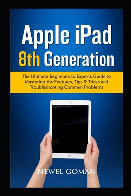 APPLE iPAD 8TH GENERATION: The Ultimate Beginners to Experts Guide to Mastering the Features, Tips & Tricks, and Troubleshooting Common Problems.