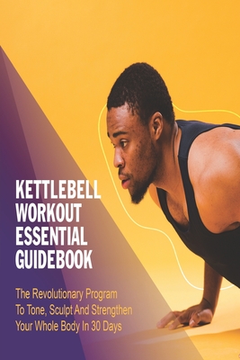 Kettlebell Workout Essential Guidebook: The Revolutionary Program To Tone, Sculpt And Strengthen Your Whole Body In 30 Days: Workout Books