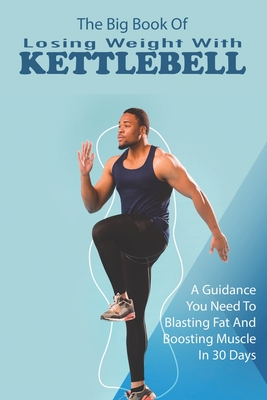 The Big Book Of Losing Weight With Kettlebell: A Guidance You Need To Blasting Fat And Boosting Muscle In 30 Days: Kettlebell Workouts And Challenges