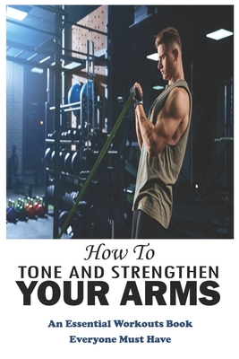 How To Tone And Strengthen Your Arms: An Essential Workouts Book Everyone Must Have: Weight Training