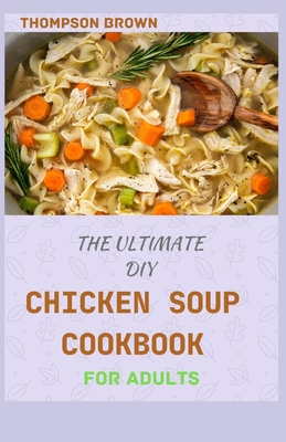 The Ultimate DIY Chicken Soup Cookbook for Adults: Over 40 Amazing And Delicious Recipes You Can Do At Home