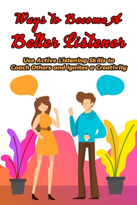 Ways to Become A Better Listener: Use Active Listening Skills to Coach Others and Ignites a Creativity: A Good Listener