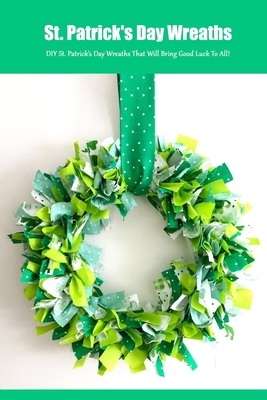 St. Patrick's Day Wreaths: DIY St. Patrick's Day Wreaths That Will Bring Good Luck To All!: St. Patrick's Day Wreaths and Door Decor Book
