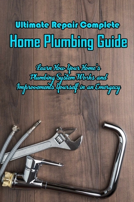 Ultimate Repair Complete Home Plumbing Guide: Learn How Your Home's Plumbing System Works and Improvements Yourself in an Emergecy: Learn to Repair Plumbing