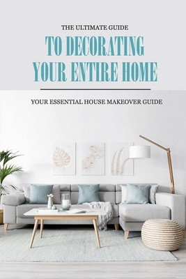 The Ultimate Guide to Decorating Your Entire Home: Your Essential House Makeover Guide: Home Decorating Guide