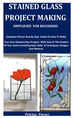 Stained Glass Project Making Simplified For Beginners: Complete Picture Step By Step Guide On How To Make Your Own Stained Glass Projects With Ease At The Comfort Of Your Home
