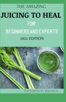 The Amazing Juicing to Heal for Beginners and Experts 2021 Edition: The Perfect Guide To Juicing, Proven to Improve Health and Vitality