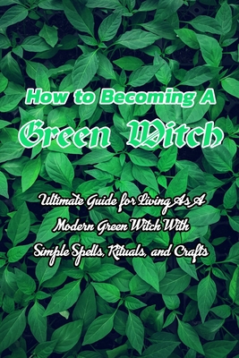 How to Becoming A Green Witch: Ultimate Guide for Living As A Modern Green Witch With Simple Spells, Rituals, and Crafts: Green Witchcraft