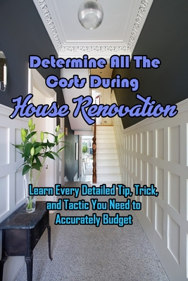 Determine All The Costs During House Renovation: Learn Every Detailed Tip, Trick, and Tactic You Need to Accurately Budget: Estimating Rehab Costs