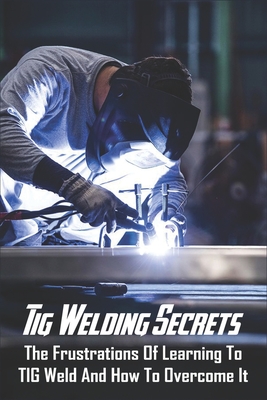 Tig Welding Secrets: The Frustrations Of Learning To TIG Weld And How To Overcome It: Stick