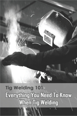 Tig Welding 101: Everything You Need To Know When Tig Welding: Welding
