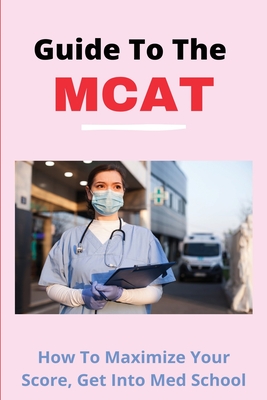 Guide To The MCAT: How To Maximize Your Score, Get Into Med School: Aamc Mcat