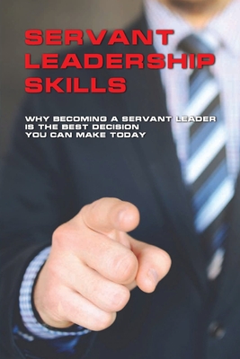 Servant Leadership Skills: Why Becoming A Servant Leader Is The Best Decision You Can Make Today: Servant Leadership Characteristics