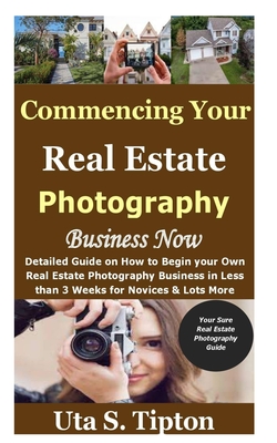 Commencing Your Real Estate Photography Business Now: Detailed Guide on How to Begin your Own Real Estate Photography Business in Less than 3 Weeks for Novices & Lots More