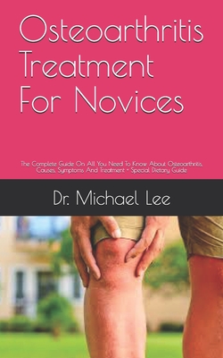 Osteoarthritis Treatment For Novices: The Complete Guide On All You Need To Know About Osteoarthritis, Causes, Symptoms And Treatment + Special Dietary Guide