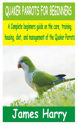 Quaker Parrots for Beginners: A Complete Beginners guide on the care, training, Housing, diet and Management of the Quaker Parrots