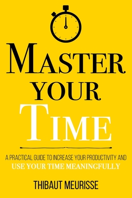 Master Your Time: A Practical Guide to Increase Your Productivity and Use Your Time Meaningfully