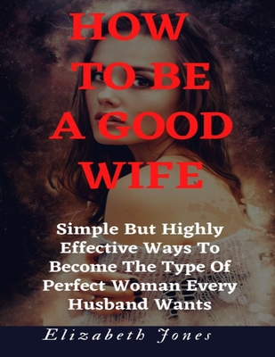 How To Be A Good Wife: Simple But Highly Effective Ways To Become The Type Of Perfect Woman Every Husband Wants