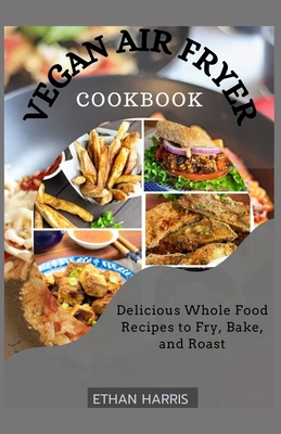 Vegan Air Fryer Cookbook: Delicious Whole Food Recipes to Fry, Bake, and Roast