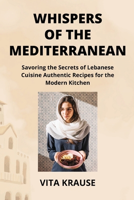 Whispers of the Mediterranean: Savoring the Secrets of Lebanese Cuisine Authentic Recipes for the Modern Kitchen