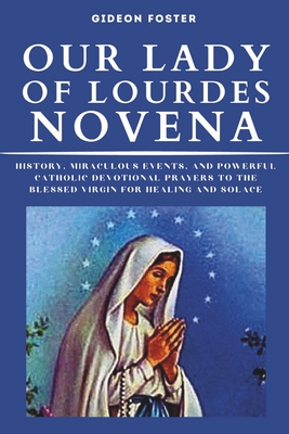 Our Lady of Lourdes Novena: History, Miraculous Events, and Powerful Catholic Devotional Prayers to the Blessed Virgin for Healing and Solace