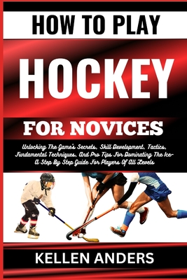 How to Play Hockey for Novices: Unlocking The Game's Secrets, Skill Development, Tactics, Fundamental Techniques, And Pro Tips For Dominating The Ice-A Step By Step Guide For Players Of All Levels