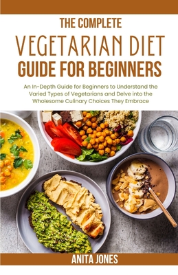 The Complete Vegetarian Diet Guide For Beginners: An In-Depth Guide for Beginners to Understand the Varied Types of Vegetarians and Delve into the Wholesome Culinary Choices They Embrace