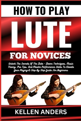 How to Play Lute for Novices: Unlock The Secrets Of The Lute - Learn Techniques, Music Theory, Pro Tips, And Master Performance Skills To Elevate Your Playing-A Step By Step Guide For Beginners