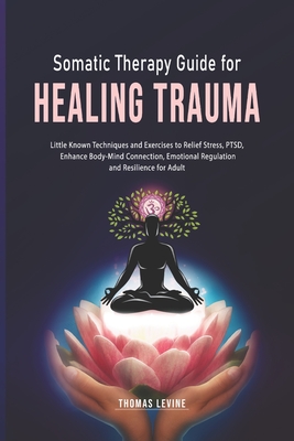 Somatic Therapy Guide for Healing Trauma: Little Known Techniques and Exercises to Relief Stress, PTSD, Enhance Body-Mind Connection, Emotional Regulation and Resilience for Adult