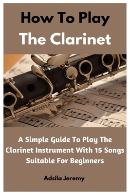 How To Play The Clarinet: A Simple Guide To Play The Clarinet Instrument With 15 Songs Suitable For Beginners