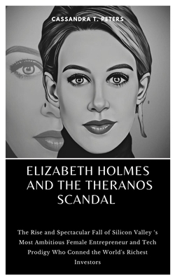 Elizabeth Holmes and the Theranos Scandal: The Rise and Spectacular Fall of Silicon Valley 's Most Ambitious Female Entrepreneur and Tech Prodigy Who Conned the World's Richest Investors