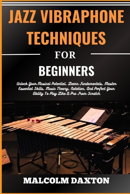 Jazz Vibraphone Techniques for Beginners: Unlock Your Musical Potential, Learn Fundamentals, Master Essential Skills, Music Theory, Notation, And Perfect Your Ability To Play Like A Pro From Scratch