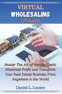 Virtual Wholesaling Wealth: Master the Art of Remote Deals, Maximize Profits, and Transform Your Real Estate Business from Anywhere in the World