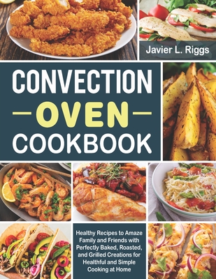 Convection Oven Cookbook: Healthy Recipes to Amaze Family and Friends with Perfectly Baked, Roasted, and Grilled Creations for Healthful and Simple Cooking at Home