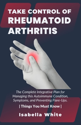 Take Control of Rheumatoid Arthritis: The Complete Integrative Plan for Managing this Autoimmune Condition, Symptoms, and Preventing Flare-Ups. Things You Must Know