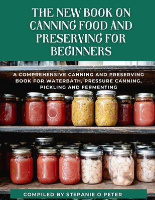 The New Book On Canning Food And Preserving For Beginners: A Comprehensive Canning and Preserving Book for Waterbath, Pressure Canning, Pickling and Fermenting