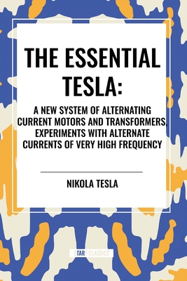 The Essential Tesla: A New System of Alternating Current Motors and Transformers, Experiments with Alternate Currents of Very High Frequenc