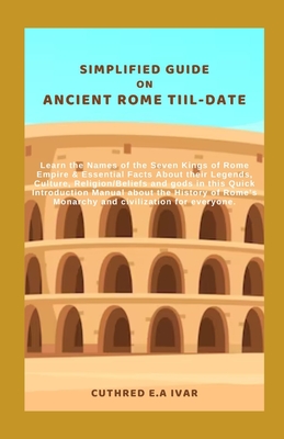 Simplified Guide on Ancient Rome Tiil-Date: Learn the Names of the Seven Kings of Rome Empire & Essential Facts About their Legends, Culture, Religion/Beliefs and gods in this Quick Introduction Manua