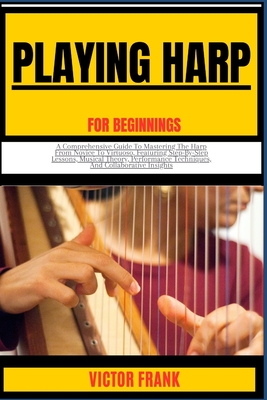 Playing Harp for Beginners: A Comprehensive Guide To Mastering The Harp From Novice To Virtuoso, Featuring Step-By-Step Lessons, Musical Theory, Performance Techniques, And Collaborative Insights