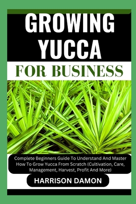 Growing Yucca for Business: Complete Beginners Guide To Understand And Master How To Grow Yucca From Scratch (Cultivation, Care, Management, Harvest, Profit And More)